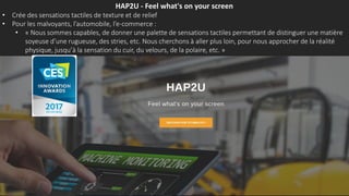 HAP2U - Feel what's on your screen
• Crée des sensations tactiles de texture et de relief
• Pour les malvoyants, l’automobile, l’e-commerce :
• « Nous sommes capables, de donner une palette de sensations tactiles permettant de distinguer une matière
soyeuse d’une rugueuse, des stries, etc. Nous cherchons à aller plus loin, pour nous approcher de la réalité
physique, jusqu’à la sensation du cuir, du velours, de la polaire, etc. »
 