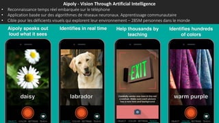 Aipoly - Vision Through Artificial Intelligence
• Reconnaissance temps réel embarquée sur le téléphone
• Application basée sur des algorithmes de réseaux neuronaux. Apprentissage communautaire
• Cible pour les déficients visuels qui explorent leur environnement – 285M personnes dans le monde
 