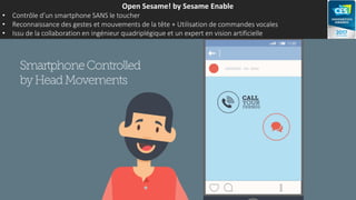Open Sesame! by Sesame Enable
• Contrôle d’un smartphone SANS le toucher
• Reconnaissance des gestes et mouvements de la tête + Utilisation de commandes vocales
• Issu de la collaboration en ingénieur quadriplégique et un expert en vision artificielle
 