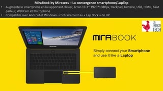 MiraBook by Miraxess – La convergence smartphone/LapTop
• Augmente le smartphone en lui apportant clavier, écran 13.3’’ 1920*1080px, trackpad, batterie, USB, HDMI, haut
parleur, WebCam et Microphone
• Compatible avec Android et Windows - contrairement au « Lap Dock » de HP
 