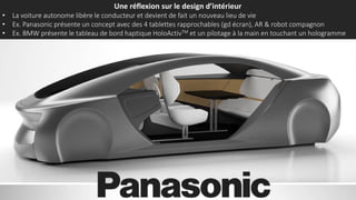 Une réflexion sur le design d’intérieur
• La voiture autonome libère le conducteur et devient de fait un nouveau lieu de vie
• Ex. Panasonic présente un concept avec des 4 tablettes rapprochables (gd écran), AR & robot compagnon
• Ex. BMW présente le tableau de bord haptique HoloActivTM et un pilotage à la main en touchant un hologramme
 