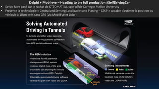 Delphi + Mobileye – Heading to the full production #SelfDrivingCar
• Savoir faire basé sur le rachat de OTTOMATIKA, spin-off de Carnegie Mellon University
• Présente la technologie « Centralized Sensing Localization and Planing – CSKP » capable d’estimer la position du
véhicule à 10cm près sans GPS (via MobilEye et Lidar)
 