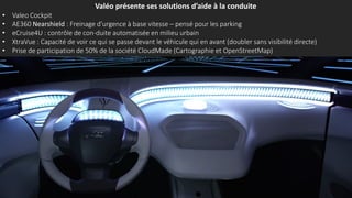 Valéo présente ses solutions d’aide à la conduite
• Valeo Cockpit
• AE360 Nearshield : Freinage d’urgence à basse vitesse – pensé pour les parking
• eCruise4U : contrôle de con-duite automatisée en milieu urbain
• XtraVue : Capacité de voir ce qui se passe devant le véhicule qui en avant (doubler sans visibilité directe)
• Prise de participation de 50% de la société CloudMade (Cartographie et OpenStreetMap)
 