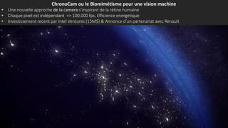 ChronoCam ou le Biomimétisme pour une vision machine
• Une nouvelle approche de la camera s’inspirant de la rétine humaine
• Chaque pixel est indépendant => 100.000 fps, Efficience energetique
• Investissement recent par Intel Ventures (15M$) & Annonce d’un partenariat avec Renault
 