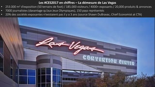 Les #CES2017 en chiffres – La démesure de Las Vegas
• 253.000 m2 d’exposition (50 terrains de foot) / 185.000 visiteurs / 4000+ exposants / 20,000 produits & annonces
• 7000 journalistes (davantage qu’aux Jeux Olympiques), 150 pays représentés
• 20% des sociétés exposantes n’existaient pas il y a 3 ans (source Shawn DuBravac, Chief Economist at CTA)
 