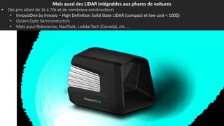Mais aussi des LIDAR intégrables aux phares de voitures
• Des prix allant de 1k à 70k et de nombreux constructeurs
• InnovizOne by Innoviz – High Definition Solid State LIDAR (compact et low cost < 100$)
• Osram Opto Semiconductors
• Mais aussi Robosense, NaviPack, LeddarTech (Canada), etc …
 