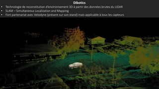 Dibotics
• Technologie de reconstitution d’environnement 3D à partir des données brutes du LIDAR
• SLAM – Simultaneous Localization and Mapping
• Fort partenariat avec Velodyne (présent sur son stand) mais applicable à tous les capteurs
 