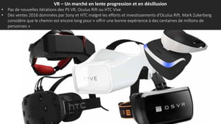 VR – Un marché en lente progression et en désillusion
• Pas de nouvelles itérations des PS VR, Oculus Rift ou HTC Vive
• Des ventes 2016 dominées par Sony et HTC malgré les efforts et investissements d’Oculus Rift. Mark Zukerberg
considère que le chemin est encore long pour « offrir une bonne expérience à des centaines de millions de
personnes »
 