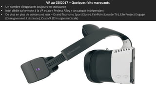 VR au CES2017 – Quelques faits marquants
• Un nombre d’exposants toujours en croissance
• Intel dédie sa keynote à la VR et au « Project Alloy » un casque indépendant
• De plus en plus de contenu et jeux – Grand Tourismo Sport (Sony), FairPoint (Jeu de Tir), Life Project Engage
(Enseignement à distance), OssoVR (Chirurgie médicale)
 