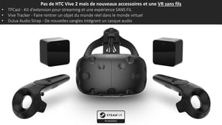 Pas de HTC Vive 2 mais de nouveaux accessoires et une VR sans fils
• TPCast - Kit d’extension pour streaming et une expérience SANS FIL
• Vive Tracker - Faire rentrer un objet du monde réel dans le monde virtuel
• Dulux Audio Strap - De nouvelles sangles intégrant un casque audio
 