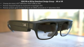 ODG R9 et R9 by Osterhout Design Group - AR et VR
• Champs de vision à 50°, Définition 1920*1080 px (R9)
• Premier dispositif équipé du Qualcomm Snapdragon 835
• Premier produit après la levée de fonds de 58M$ annoncée le 1er décembre 2016
 