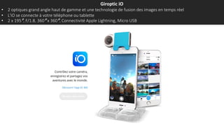 Giroptic iO
• 2 optiques grand angle haut de gamme et une technologie de fusion des images en temps réel
• L'iO se connecte à votre téléphone ou tablette
• 2 x 195°, F/1.8, 360° x 360°, Connectivité Apple Lightning, Micro USB
 