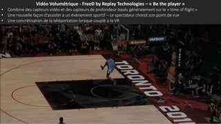 Vidéo Volumétrique - FreeD by Replay Technologies – « Be the player »
• Combine des capteurs vidéo et des capteurs de profondeur basés généralement sur le « time of flight »
• Une nouvelle façon d’assister à un évènement sportif – Le spectateur choisit son point de vue
• Une concrétisation de la téléportation lorsque couplé à la VR
 