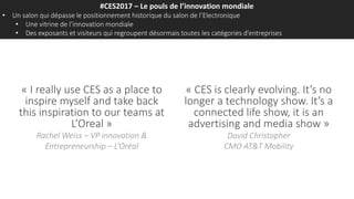 #CES2017 – Le pouls de l’innovation mondiale
• Un salon qui dépasse le positionnement historique du salon de l’Electronique
• Une vitrine de l’innovation mondiale
• Des exposants et visiteurs qui regroupent désormais toutes les catégories d’entreprises
« I really use CES as a place to
inspire myself and take back
this inspiration to our teams at
L’Oreal »
Rachel Weiss – VP innovation &
Entrepreneurship – L’Oréal
« CES is clearly evolving. It’s no
longer a technology show. It’s a
connected life show, it is an
advertising and media show »
David Christopher
CMO AT&T Mobility
 