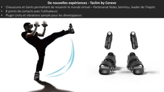 De nouvelles expériences - Taclim by Cerevo
• Chaussures et Gants permettant de ressentir le monde virtuel – Partenariat Nidec Seimitsu, leader de l’Haptic
• 8 points de contacts avec l’utilisateurs
• Plugin Unity et vibrations sample pour les développeurs
 