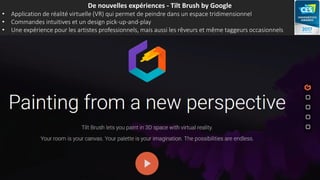 De nouvelles expériences - Tilt Brush by Google
• Application de réalité virtuelle (VR) qui permet de peindre dans un espace tridimensionnel
• Commandes intuitives et un design pick-up-and-play
• Une expérience pour les artistes professionnels, mais aussi les rêveurs et même taggeurs occasionnels
 