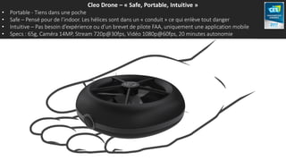 Cleo Drone – « Safe, Portable, Intuitive »
• Portable - Tiens dans une poche
• Safe – Pensé pour de l’indoor. Les hélices sont dans un « conduit » ce qui enlève tout danger
• Intuitive – Pas besoin d’expérience ou d’un brevet de pilote FAA, uniquement une application mobile
• Specs : 65g, Caméra 14MP, Stream 720p@30fps, Vidéo 1080p@60fps, 20 minutes autonomie
 