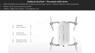 Dobby by ZeroTech – The pocket selfie drone
• GPS+GLONASS Dual Satellite for outdoor positioning / Sonar + Optical Flow for indoor positionin
• Follow me & reconnaissance faciale
• 13Mpx, 1080p FHD videos, 75 d’angle de vue
 