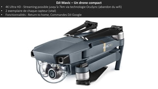 DJI Mavic – Un drone compact
• 4K Ultra HD - Streaming possible jusqu’à 7km via technologie OcuSync (abandon du wifi)
• 2 exemplaires de chaque capteur (vital)
• Fonctionnalités : Return to home, Commandes DJI Google
 