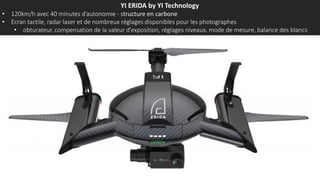 YI ERIDA by YI Technology
• 120km/h avec 40 minutes d’autonomie - structure en carbone
• Ecran tactile, radar laser et de nombreux réglages disponibles pour les photographes
• obturateur, compensation de la valeur d’exposition, réglages niveaux, mode de mesure, balance des blancs
 