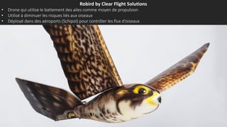 Robird by Clear Flight Solutions
• Drone qui utilise le battement des ailes comme moyen de propulsion
• Utilisé à diminuer les risques liés aux oiseaux
• Déployé dans des aéroports (Schipol) pour contrôler les flux d’oiseaux
 