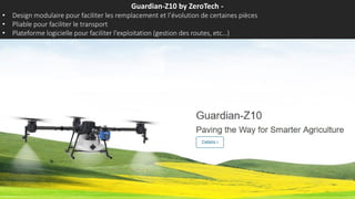 Guardian-Z10 by ZeroTech -
• Design modulaire pour faciliter les remplacement et l’évolution de certaines pièces
• Pliable pour faciliter le transport
• Plateforme logicielle pour faciliter l’exploitation (gestion des routes, etc…)
 