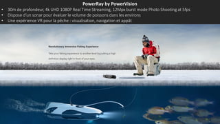 PowerRay by PowerVision
• 30m de profondeur, 4k UHD 1080P Real Time Streaming, 12Mpx burst mode Photo Shooting at 5fps
• Dispose d’un sonar pour évaluer le volume de poissons dans les environs
• Une expérience VR pour la pêche : visualisation, navigation et appât
 