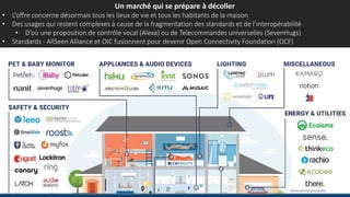 Un marché qui se prépare à décoller
• L’offre concerne désormais tous les lieux de vie et tous les habitants de la maison
• Des usages qui restent complexes à cause de la fragmentation des standards et de l’interopérabilité
• D’où une proposition de contrôle vocal (Alexa) ou de Telecommandes universelles (SevenHugs)
• Standards - AllSeen Alliance et OIC fusionnent pour devenir Open Connectivity Foundation (OCF)
 