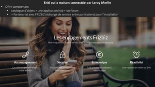 Enki ou la maison connectée par Leroy Merlin
• Offre comprenant
• catalogue d’objets + une application hub + un forum
• + Partenariat avec FRIZBIZ (échange de service entre particuliers) pour l’installation
 