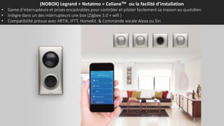 (NOBOX) Legrand + Netatmo = CelianeTM ou la facilité d’installation
• Game d’interrupteurs et prises encastrables pour contrôler et piloter facilement sa maison au quotidien
• Intègre dans un des intérrupteurs une box (Zigbee 3.0 + wifi )
• Compatibilité prévue avec ARTIK, IFTT, HomeKit & Commande vocale Alexa ou Siri
 