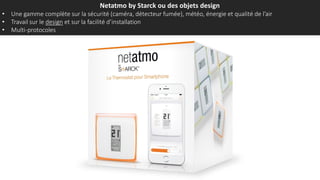 Netatmo by Starck ou des objets design
• Une gamme complète sur la sécurité (caméra, détecteur fumée), météo, énergie et qualité de l’air
• Travail sur le design et sur la facilité d’installation
• Multi-protocoles
 