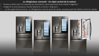 Le réfrigérateur connecté - Un objet central de la maison
• Plusieurs offres dont LG Instaview (en illustration), Samsung Family Hub, iKettle FridgeCam
• Intègrent la reconnaissance Vocale (Alexa) et un écran « king size »
• … et des applis d’ecommerce : Le réfrigérateur comme point de vente, nouveau point de relation client du retailer
 