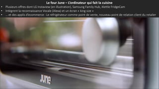 Le four June – L’ordinateur qui fait la cuisine
• Plusieurs offres dont LG Instaview (en illustration), Samsung Family Hub, iKettle FridgeCam
• Intègrent la reconnaissance Vocale (Alexa) et un écran « king size »
• … et des applis d’ecommerce : Le réfrigérateur comme point de vente, nouveau point de relation client du retailer
 
