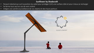 Sunflower by Shadecraft
• Parasol robotisé qui suit la position du soleil pour protéger (UV) une surface cible et pour mieux se recharger
• Se ferme tout seul en cas de vent violent
• Intègre une caméra (surveillance de vos objets) et des hauts parleurs
 