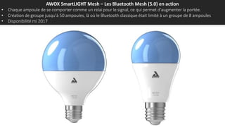 AWOX SmartLIGHT Mesh – Les Bluetooth Mesh (5.0) en action
• Chaque ampoule de se comporter comme un relai pour le signal, ce qui permet d'augmenter la portée.
• Création de groupe jusqu’à 50 ampoules, là où le Bluetooth classique était limité à un groupe de 8 ampoules
• Disponibilité mi 2017
 