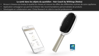 La santé dans les objets du quotidien - Hair Coach by Withings (Nokia)
• Brosse à cheveux qui évalue la qualité du cheveu et mesure les effets des différentes routines de soins capillaires
• Application compagnon qui permet d’obtenir des recommandations personnalisées de produits
• Développée en collaboration avec L’Oréal Research et cible le marché professionnel
 