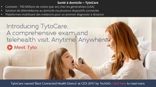 Santé à domicile – TytoCare
• Contexte : 700 Millions de visites (par an) chez les généralistes (USA)
• Solution de télémédecine au domicile via plusieurs dispositifs connectés
• Plateformes mobilisant des médecins pour un premier diagnostic à distance
 
