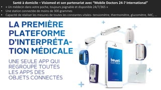 Santé à domicile – Visiomed et son partenariat avec “Mobile Doctors 24-7 International”
• « Un médecin dans votre poche, toujours joignable et disponible 24/7/365 »
• Une station connectée de moins de 300 grammes
• Capacité de réaliser les mesures de toutes les constantes vitales- tensiomètre, thermomètre, glucomètre, IMC, …
 