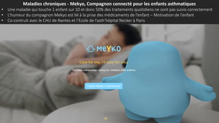 Maladies chroniques - Mekyo, Compagnon connecté pour les enfants asthmatiques
• Une maladie qui touche 1 enfant sur 10 et donc 50% des traitements quotidiens ne sont pas suivis correctement
• L’humeur du compagnon Mekyo est lié à la prise des médicaments de l’enfant – Motivation de l’enfant
• Co-contruit avec le CHU de Nantes et l’Ecole de l’asth’hôpital Necker à Paris
 