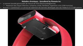 Maladies chroniques - SenceBand by Planexta Inc.
• Le premier bracelet grand public de mesure de l’ECG (Electrocardiogramme)
• Prévention des risques infarction, ischaemia, stroke, fibrillation, hypertonic crisis (15M morts/an)
• Associé à « CardioCloud » un service de traitement des données développés avec des médecins et 22.000 patients
 
