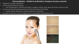 Personnalisation - VisioDerm by Bioreline, l’analyseur de peau connecté
• Diagnostic cutanée scientifique
• Estime 8 paramètres de la peau
• Taux d’hydratation, sécrétion de sébum, rougeurs, tâches, teint, grain de la peau, pores et rides
• Via une caméra 5M pixels grossisants à 50 fois et 4 types de lumières
• Visible, diffuse (épiderme), polarisée (derme), UV (pores)
• Conseille les soins ou cures à programmer et les produits nécessaires au soin
 
