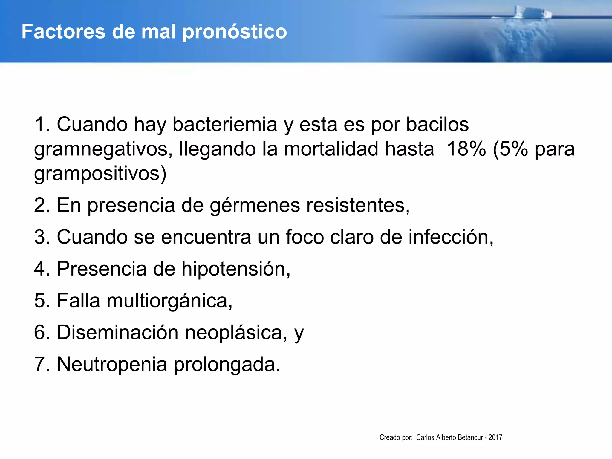 Factores de mal pronóstico
1. Cuando hay bacteriemia y esta es por bacilos
gramnegativos, llegando la mortalidad hasta 18% (5% para
grampositivos)
2. En presencia de gérmenes resistentes,
3. Cuando se encuentra un foco claro de infección,
4. Presencia de hipotensión,
5. Falla multiorgánica,
6. Diseminación neoplásica, y
7. Neutropenia prolongada.
Creado por: Carlos Alberto Betancur - 2017
 