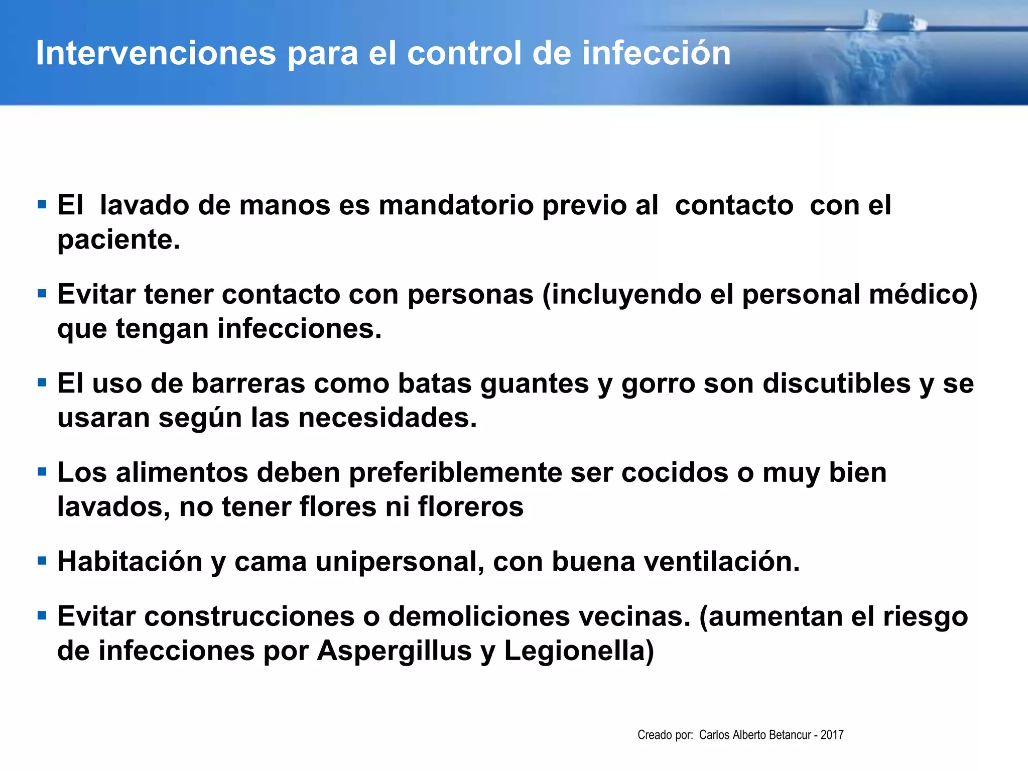 Intervenciones para el control de infección
 El lavado de manos es mandatorio previo al contacto con el
paciente.
 Evitar tener contacto con personas (incluyendo el personal médico)
que tengan infecciones.
 El uso de barreras como batas guantes y gorro son discutibles y se
usaran según las necesidades.
 Los alimentos deben preferiblemente ser cocidos o muy bien
lavados, no tener flores ni floreros
 Habitación y cama unipersonal, con buena ventilación.
 Evitar construcciones o demoliciones vecinas. (aumentan el riesgo
de infecciones por Aspergillus y Legionella)
Creado por: Carlos Alberto Betancur - 2017
 