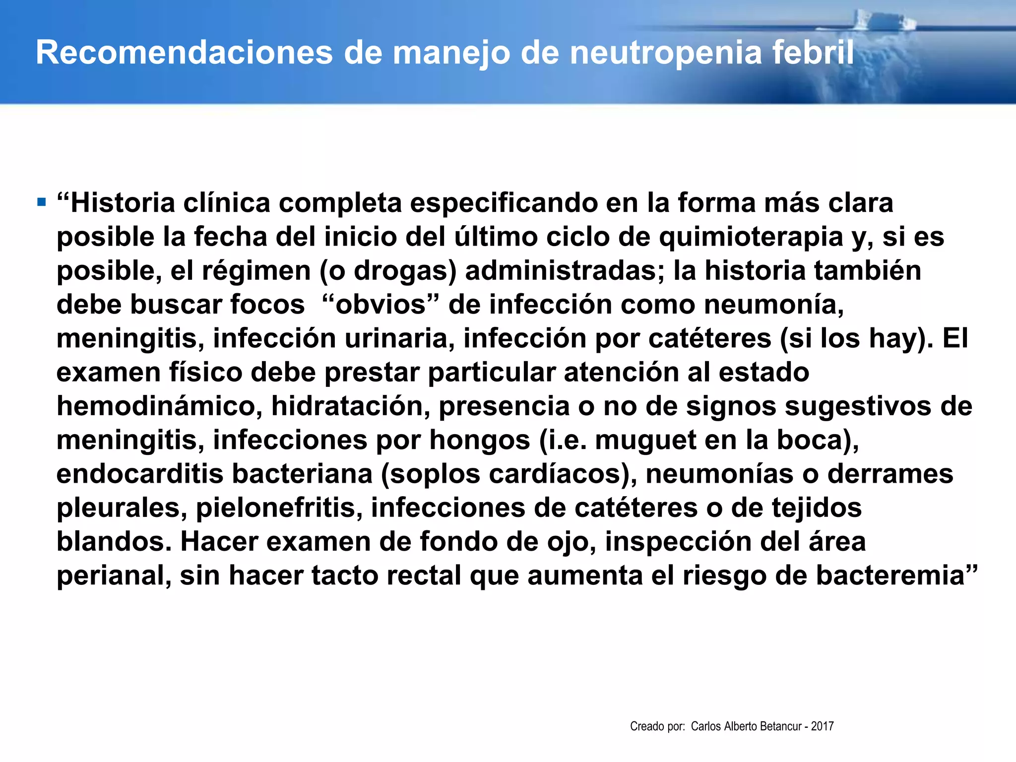Recomendaciones de manejo de neutropenia febril
 “Historia clínica completa especificando en la forma más clara
posible la fecha del inicio del último ciclo de quimioterapia y, si es
posible, el régimen (o drogas) administradas; la historia también
debe buscar focos “obvios” de infección como neumonía,
meningitis, infección urinaria, infección por catéteres (si los hay). El
examen físico debe prestar particular atención al estado
hemodinámico, hidratación, presencia o no de signos sugestivos de
meningitis, infecciones por hongos (i.e. muguet en la boca),
endocarditis bacteriana (soplos cardíacos), neumonías o derrames
pleurales, pielonefritis, infecciones de catéteres o de tejidos
blandos. Hacer examen de fondo de ojo, inspección del área
perianal, sin hacer tacto rectal que aumenta el riesgo de bacteremia”
Creado por: Carlos Alberto Betancur - 2017
 