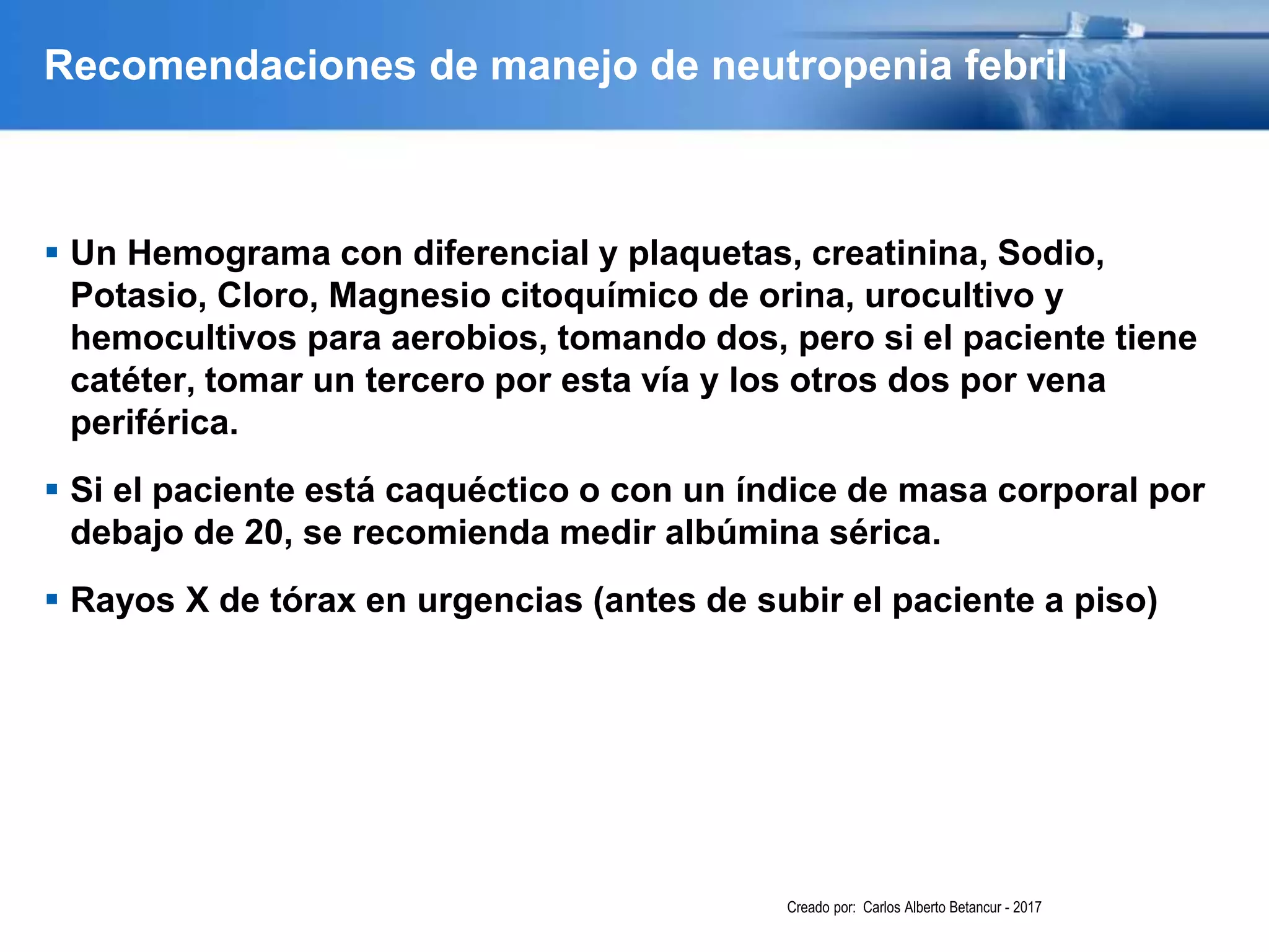 Recomendaciones de manejo de neutropenia febril
 Un Hemograma con diferencial y plaquetas, creatinina, Sodio,
Potasio, Cloro, Magnesio citoquímico de orina, urocultivo y
hemocultivos para aerobios, tomando dos, pero si el paciente tiene
catéter, tomar un tercero por esta vía y los otros dos por vena
periférica.
 Si el paciente está caquéctico o con un índice de masa corporal por
debajo de 20, se recomienda medir albúmina sérica.
 Rayos X de tórax en urgencias (antes de subir el paciente a piso)
Creado por: Carlos Alberto Betancur - 2017
 