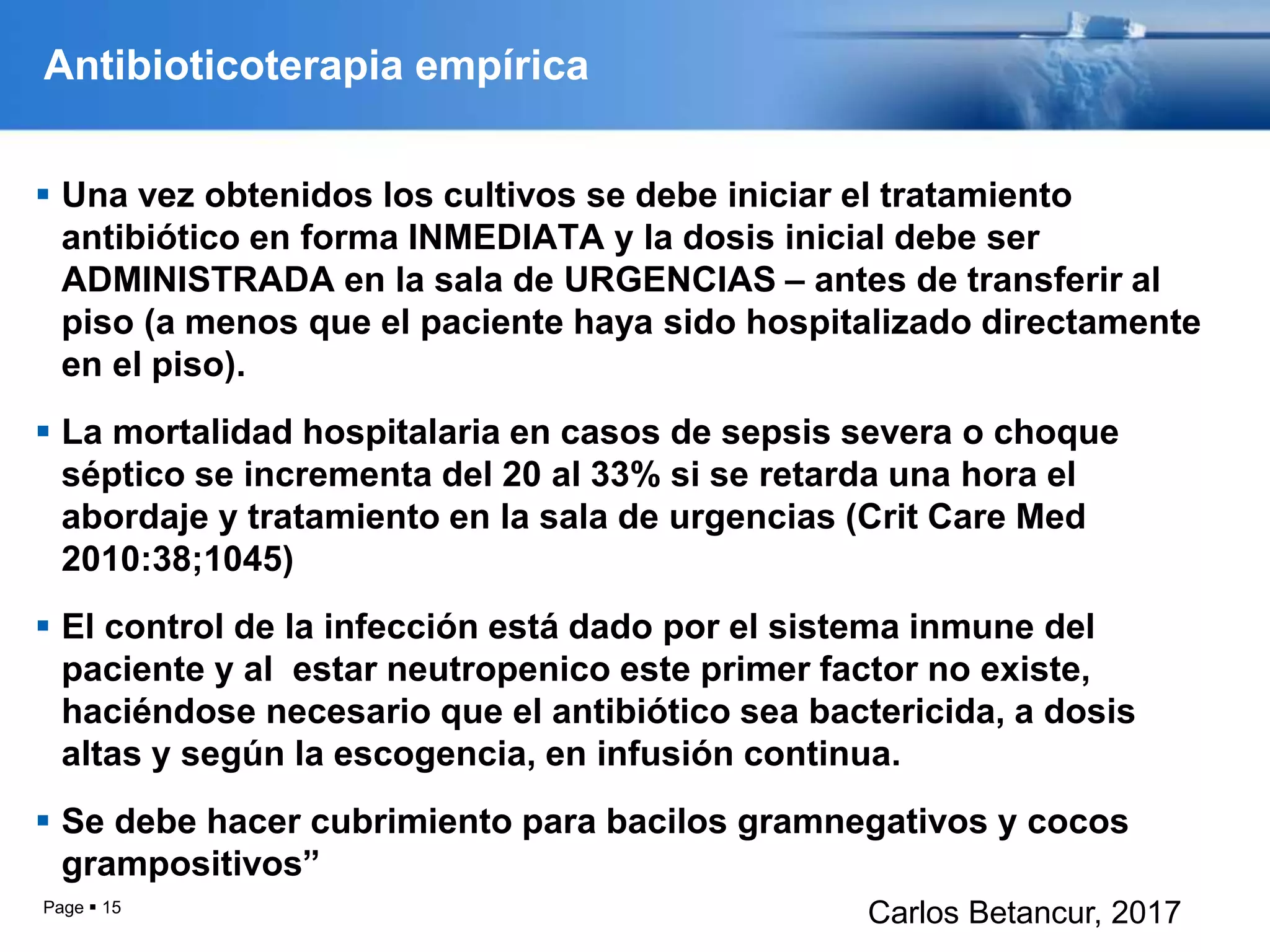 Antibioticoterapia empírica
 Una vez obtenidos los cultivos se debe iniciar el tratamiento
antibiótico en forma INMEDIATA y la dosis inicial debe ser
ADMINISTRADA en la sala de URGENCIAS – antes de transferir al
piso (a menos que el paciente haya sido hospitalizado directamente
en el piso).
 La mortalidad hospitalaria en casos de sepsis severa o choque
séptico se incrementa del 20 al 33% si se retarda una hora el
abordaje y tratamiento en la sala de urgencias (Crit Care Med
2010:38;1045)
 El control de la infección está dado por el sistema inmune del
paciente y al estar neutropenico este primer factor no existe,
haciéndose necesario que el antibiótico sea bactericida, a dosis
altas y según la escogencia, en infusión continua.
 Se debe hacer cubrimiento para bacilos gramnegativos y cocos
grampositivos”
Page  15
Carlos Betancur, 2017
 
