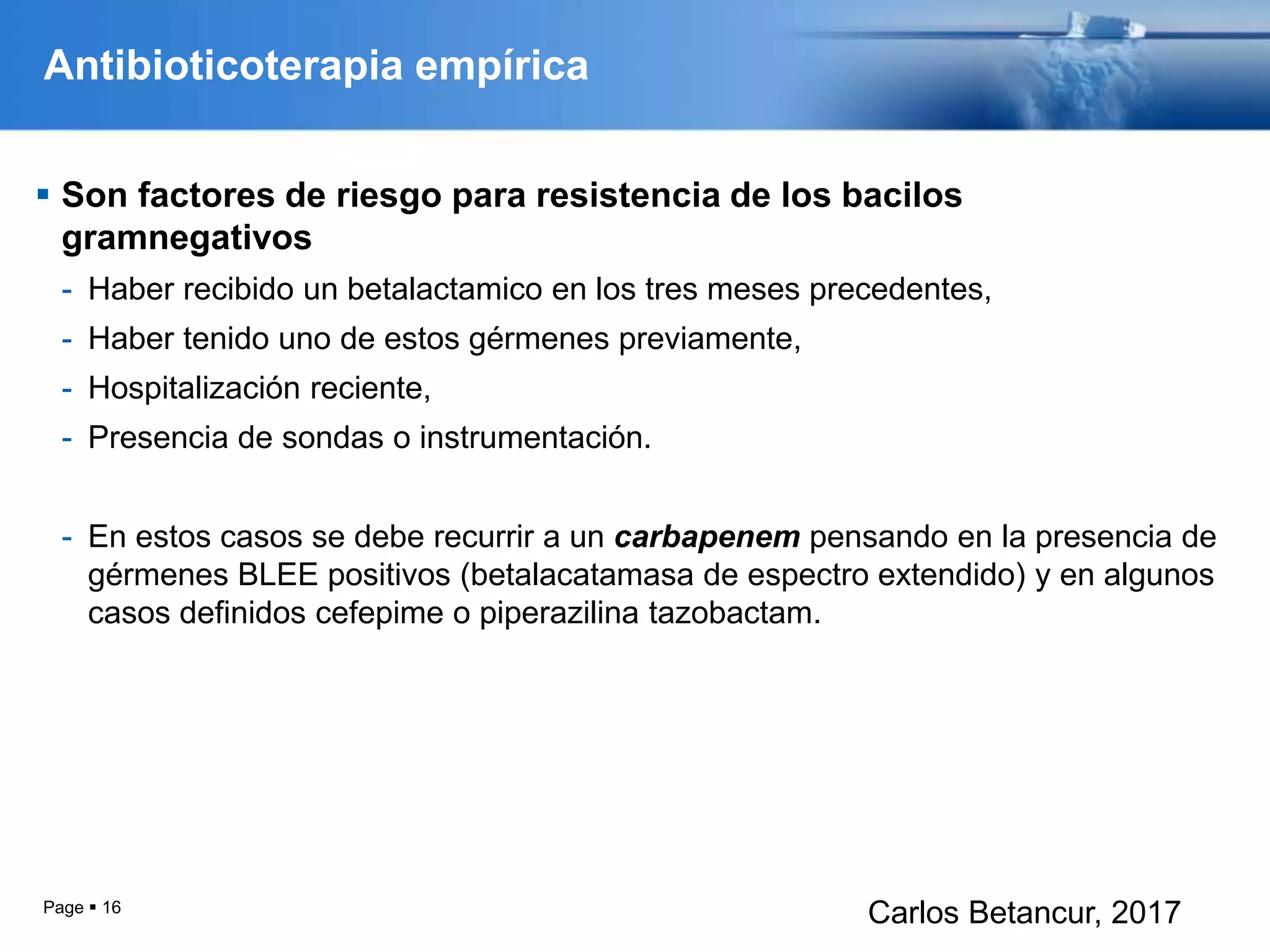 Antibioticoterapia empírica
 Son factores de riesgo para resistencia de los bacilos
gramnegativos
- Haber recibido un betalactamico en los tres meses precedentes,
- Haber tenido uno de estos gérmenes previamente,
- Hospitalización reciente,
- Presencia de sondas o instrumentación.
- En estos casos se debe recurrir a un carbapenem pensando en la presencia de
gérmenes BLEE positivos (betalacatamasa de espectro extendido) y en algunos
casos definidos cefepime o piperazilina tazobactam.
Page  16
Carlos Betancur, 2017
 