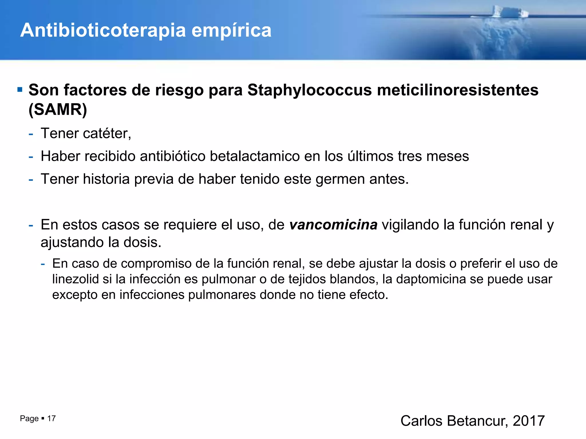 Antibioticoterapia empírica
 Son factores de riesgo para Staphylococcus meticilinoresistentes
(SAMR)
- Tener catéter,
- Haber recibido antibiótico betalactamico en los últimos tres meses
- Tener historia previa de haber tenido este germen antes.
- En estos casos se requiere el uso, de vancomicina vigilando la función renal y
ajustando la dosis.
- En caso de compromiso de la función renal, se debe ajustar la dosis o preferir el uso de
linezolid si la infección es pulmonar o de tejidos blandos, la daptomicina se puede usar
excepto en infecciones pulmonares donde no tiene efecto.
Page  17
Carlos Betancur, 2017
 