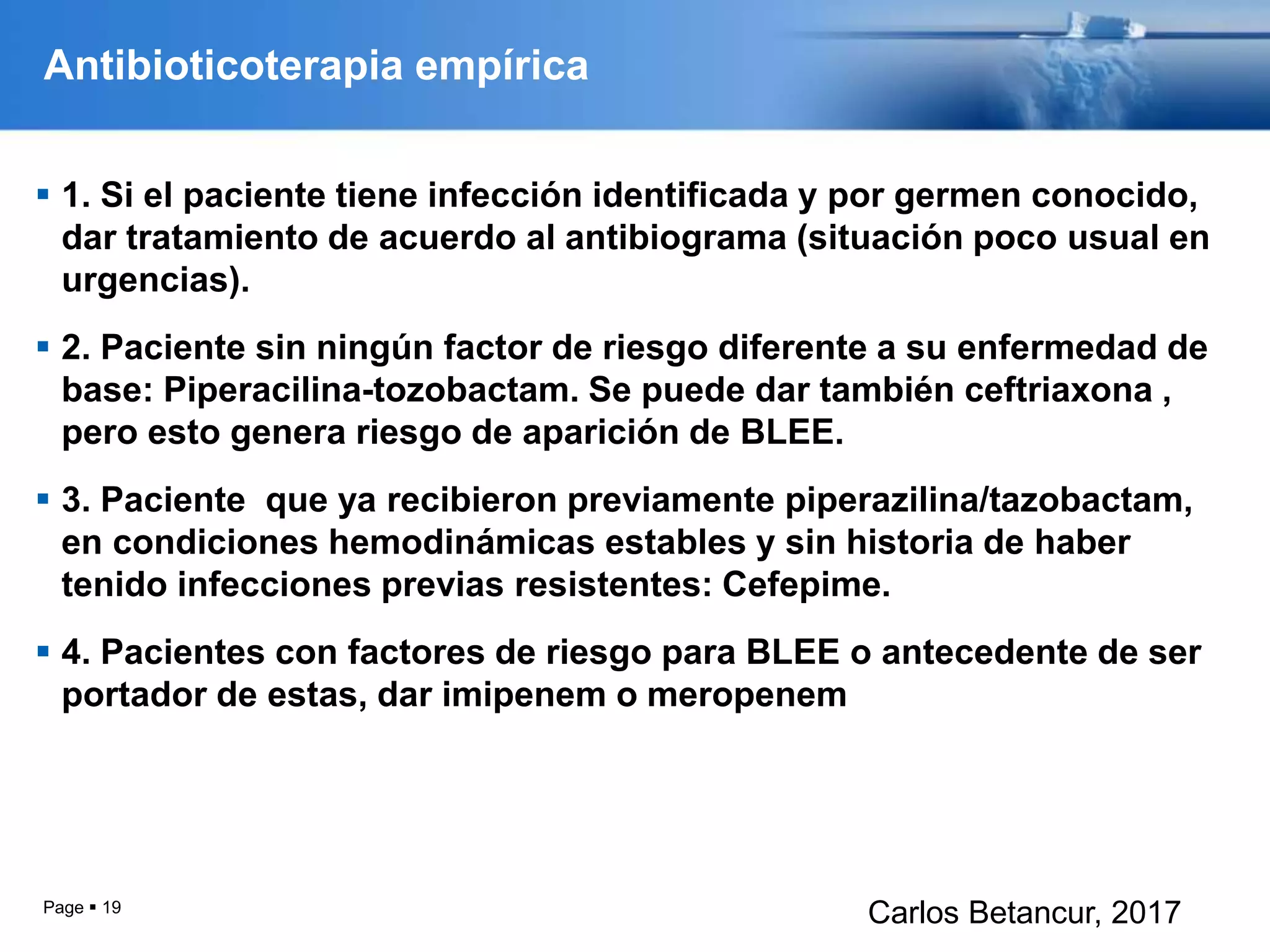 Antibioticoterapia empírica
 1. Si el paciente tiene infección identificada y por germen conocido,
dar tratamiento de acuerdo al antibiograma (situación poco usual en
urgencias).
 2. Paciente sin ningún factor de riesgo diferente a su enfermedad de
base: Piperacilina-tozobactam. Se puede dar también ceftriaxona ,
pero esto genera riesgo de aparición de BLEE.
 3. Paciente que ya recibieron previamente piperazilina/tazobactam,
en condiciones hemodinámicas estables y sin historia de haber
tenido infecciones previas resistentes: Cefepime.
 4. Pacientes con factores de riesgo para BLEE o antecedente de ser
portador de estas, dar imipenem o meropenem
Page  19
Carlos Betancur, 2017
 