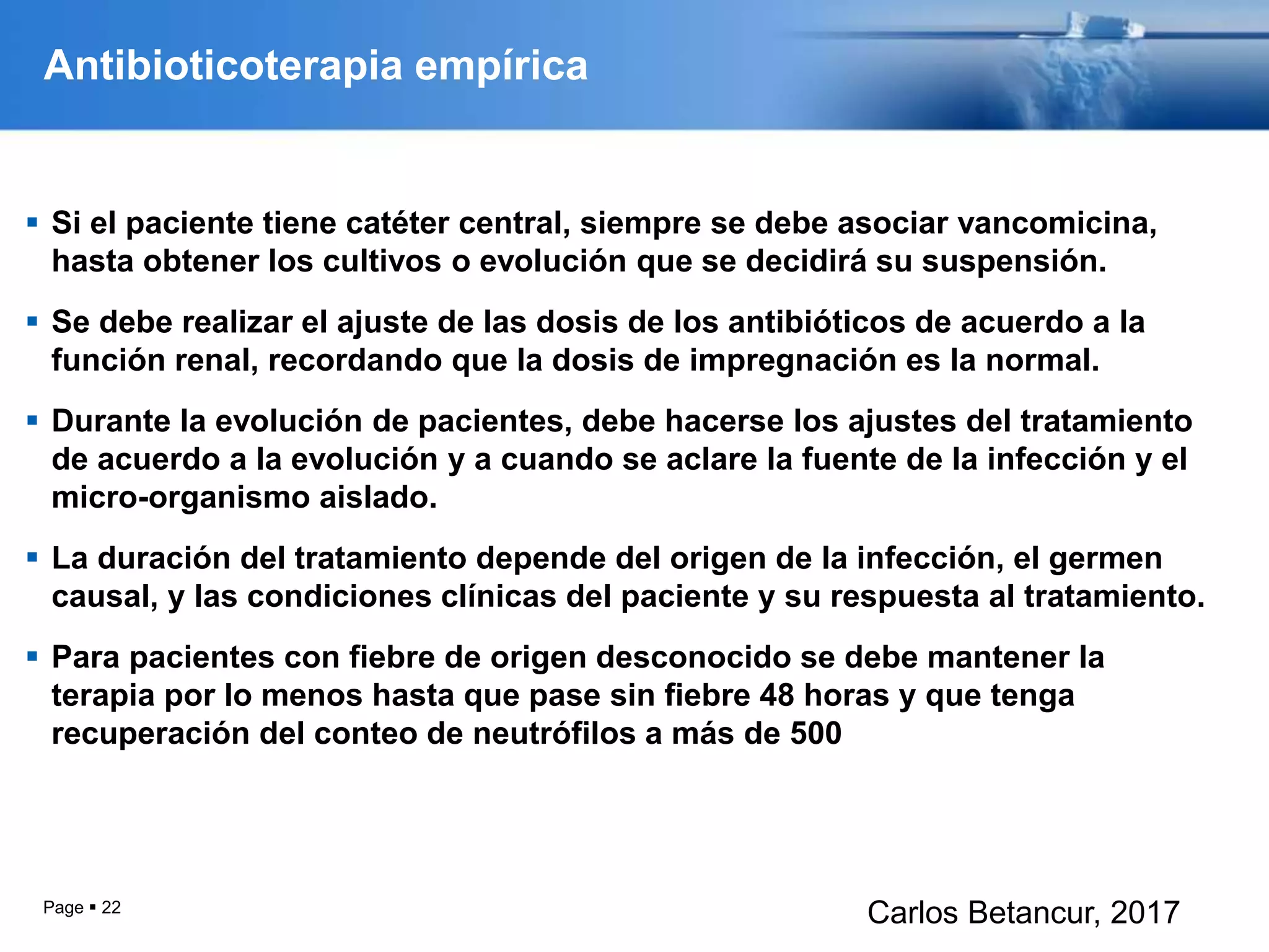 Antibioticoterapia empírica
 Si el paciente tiene catéter central, siempre se debe asociar vancomicina,
hasta obtener los cultivos o evolución que se decidirá su suspensión.
 Se debe realizar el ajuste de las dosis de los antibióticos de acuerdo a la
función renal, recordando que la dosis de impregnación es la normal.
 Durante la evolución de pacientes, debe hacerse los ajustes del tratamiento
de acuerdo a la evolución y a cuando se aclare la fuente de la infección y el
micro-organismo aislado.
 La duración del tratamiento depende del origen de la infección, el germen
causal, y las condiciones clínicas del paciente y su respuesta al tratamiento.
 Para pacientes con fiebre de origen desconocido se debe mantener la
terapia por lo menos hasta que pase sin fiebre 48 horas y que tenga
recuperación del conteo de neutrófilos a más de 500
Page  22
Carlos Betancur, 2017
 